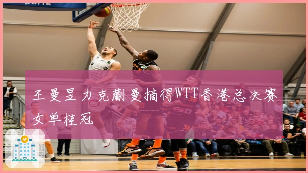 王曼昱力克蒯曼摘得WTT香港总决赛女单桂冠