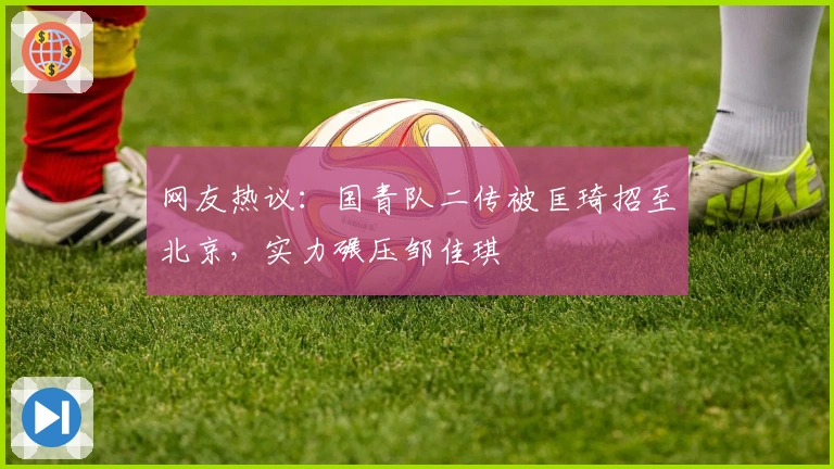 网友热议：国青队二传被匡琦招至北京，实力碾压邹佳琪