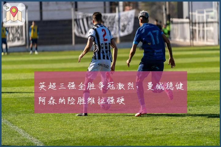 英超三强全胜争冠激烈，曼城稳健阿森纳险胜维拉强硬