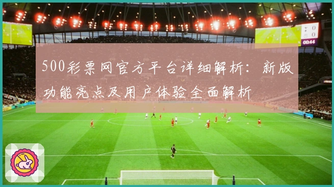 500彩票网官方平台详细解析：新版功能亮点及用户体验全面解析