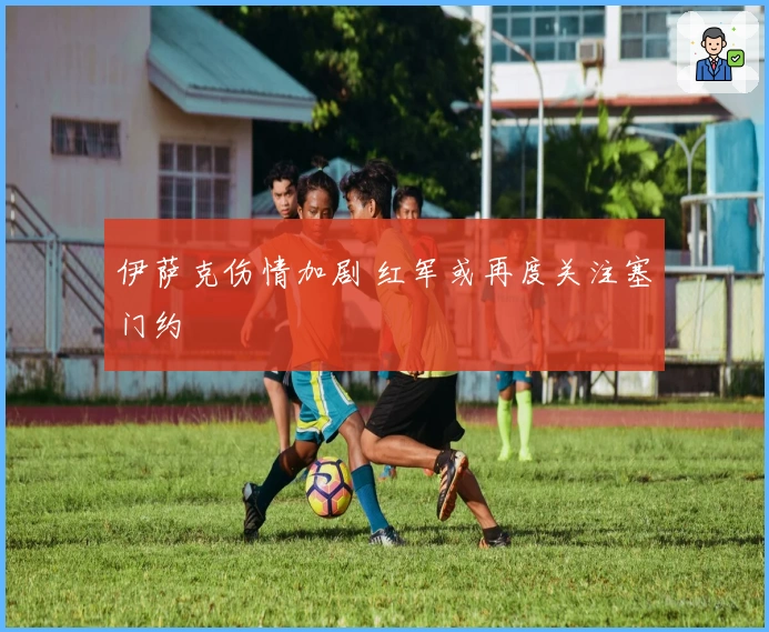 伊萨克伤情加剧 红军或再度关注塞门约