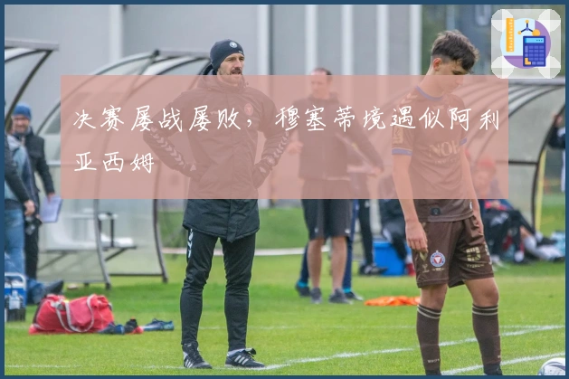 决赛屡战屡败，穆塞蒂境遇似阿利亚西姆