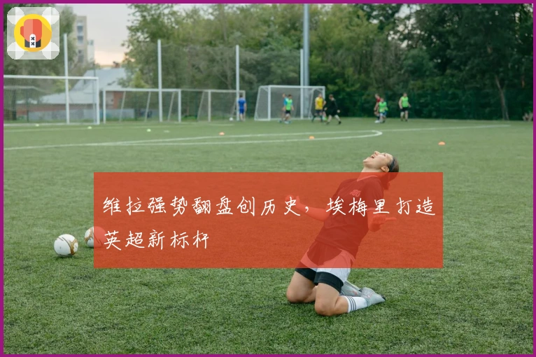 维拉强势翻盘创历史，埃梅里打造英超新标杆