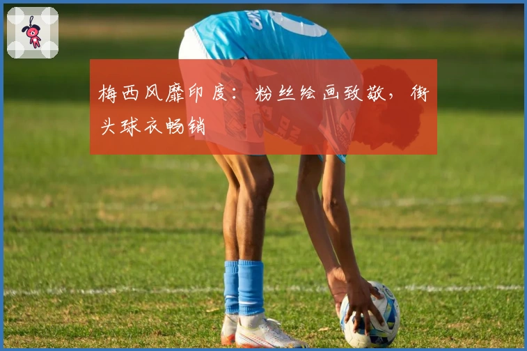 梅西风靡印度：粉丝绘画致敬，街头球衣畅销