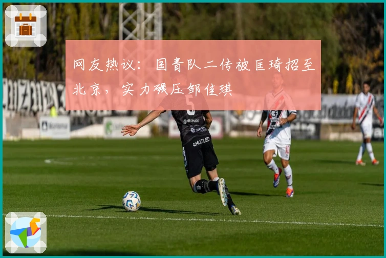 网友热议：国青队二传被匡琦招至北京，实力碾压邹佳琪