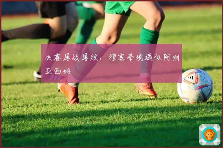 决赛屡战屡败，穆塞蒂境遇似阿利亚西姆