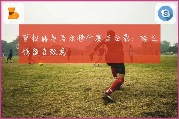 萨拉赫与马尔穆什赛后合影，哈兰德留言致意