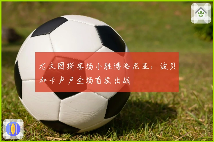 尤文图斯客场小胜博洛尼亚，波贝加卡卢卢全场首发出战